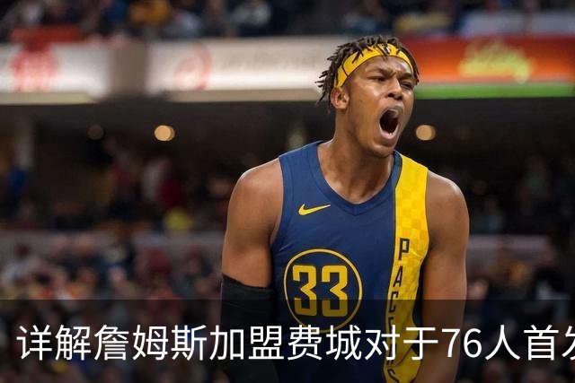 详解詹姆斯加盟费城对于76人首发阵容的影响，暗藏两大暗雷